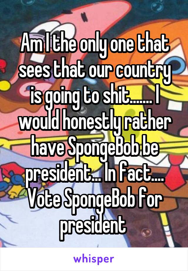 Am I the only one that sees that our country is going to shit....... I would honestly rather have SpongeBob be president... In fact.... Vote SpongeBob for president 