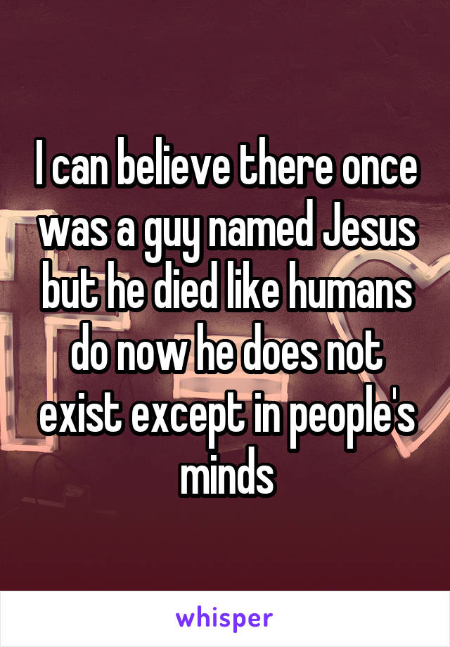 I can believe there once was a guy named Jesus but he died like humans do now he does not exist except in people's minds