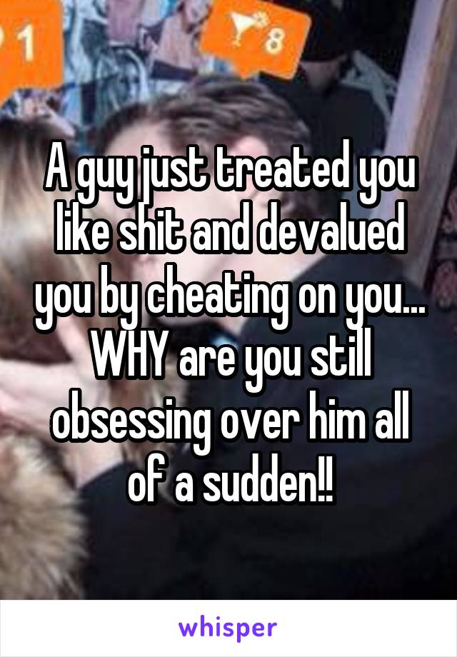 A guy just treated you like shit and devalued you by cheating on you... WHY are you still obsessing over him all of a sudden!!