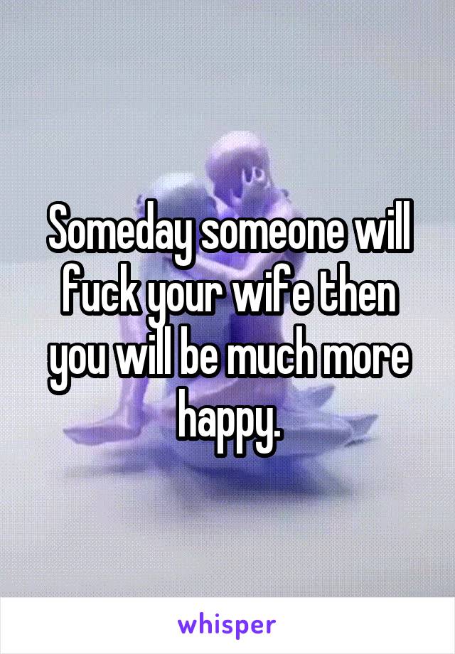 Someday someone will fuck your wife then you will be much more happy.