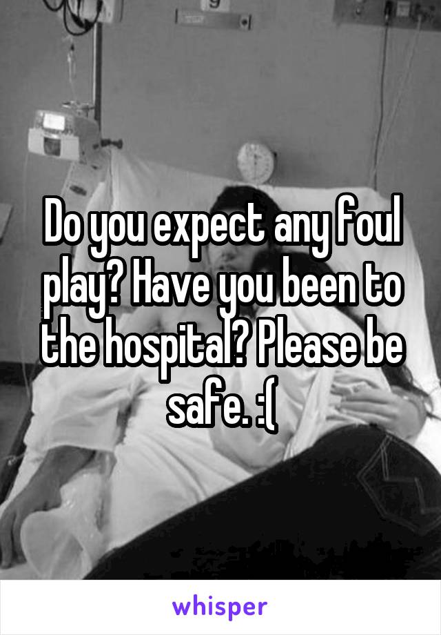 Do you expect any foul play? Have you been to the hospital? Please be safe. :(