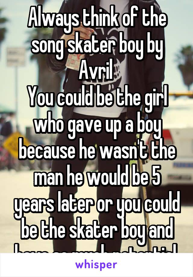 Always think of the song skater boy by Avril 
You could be the girl who gave up a boy because he wasn't the man he would be 5 years later or you could be the skater boy and have so much potential 