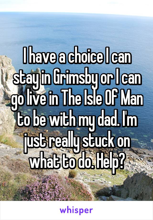 I have a choice I can stay in Grimsby or I can go live in The Isle Of Man to be with my dad. I'm just really stuck on what to do. Help?