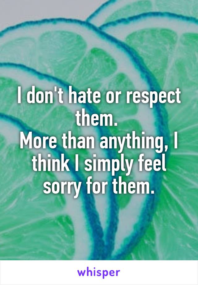 I don't hate or respect them. 
More than anything, I think I simply feel sorry for them.