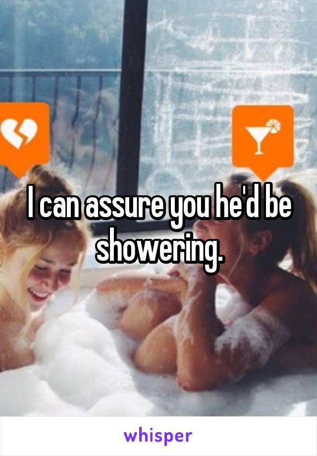 I can assure you he'd be showering.