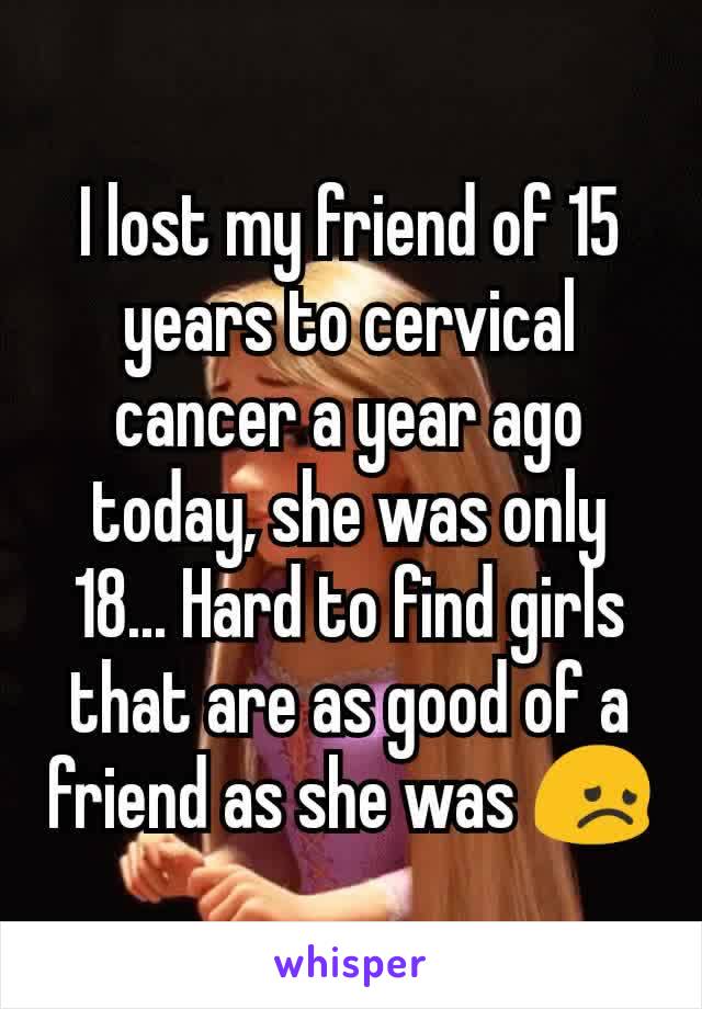 I lost my friend of 15 years to cervical cancer a year ago today, she was only 18... Hard to find girls that are as good of a friend as she was 😞