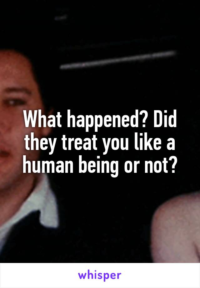 What happened? Did they treat you like a human being or not?