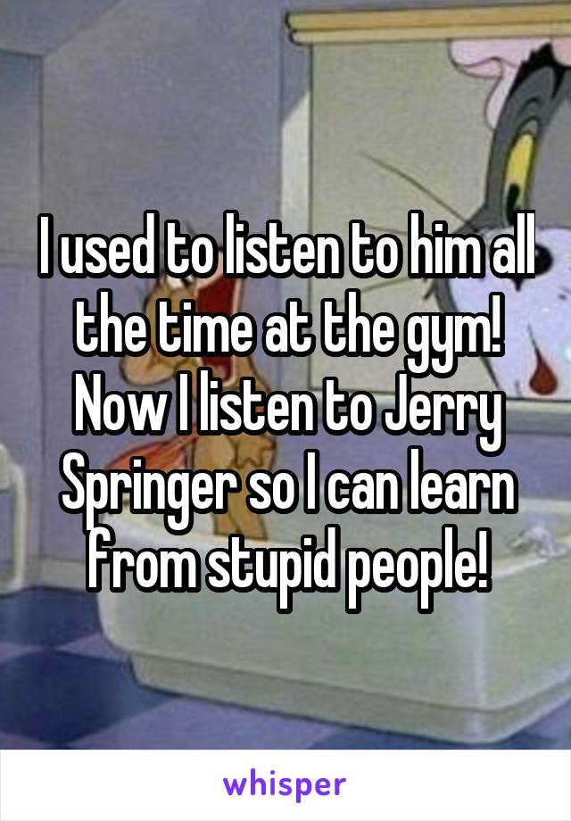 I used to listen to him all the time at the gym! Now I listen to Jerry Springer so I can learn from stupid people!