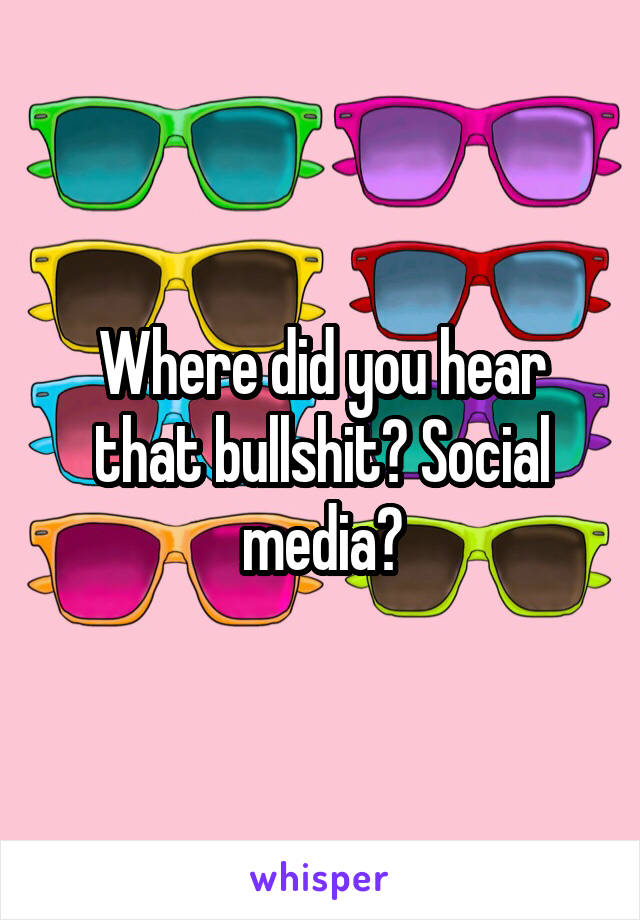 Where did you hear that bullshit? Social media?