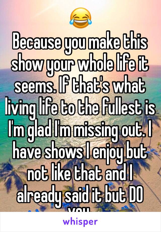 😂
Because you make this show your whole life it seems. If that's what living life to the fullest is I'm glad I'm missing out. I have shows I enjoy but not like that and I already said it but DO YOU.