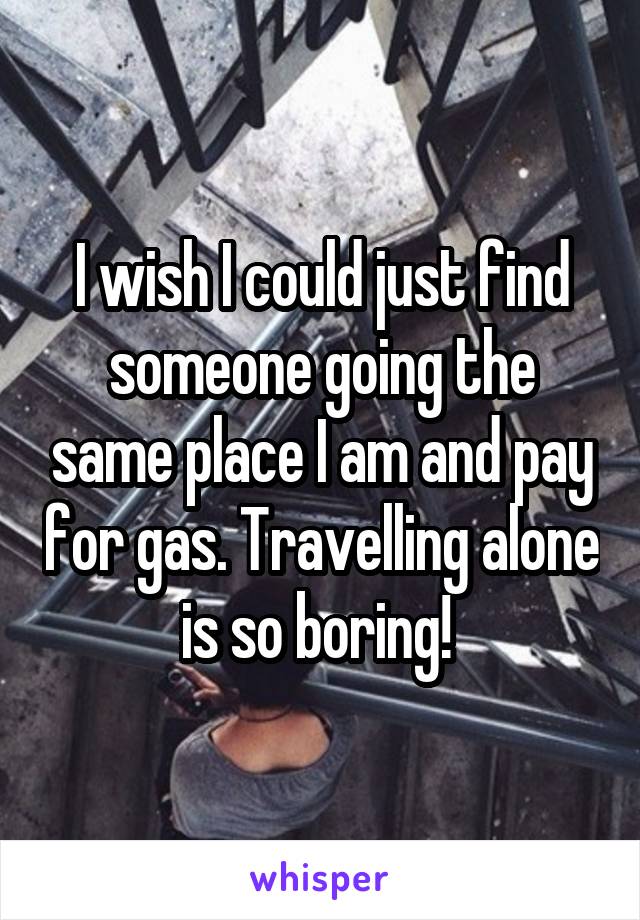 I wish I could just find someone going the same place I am and pay for gas. Travelling alone is so boring! 
