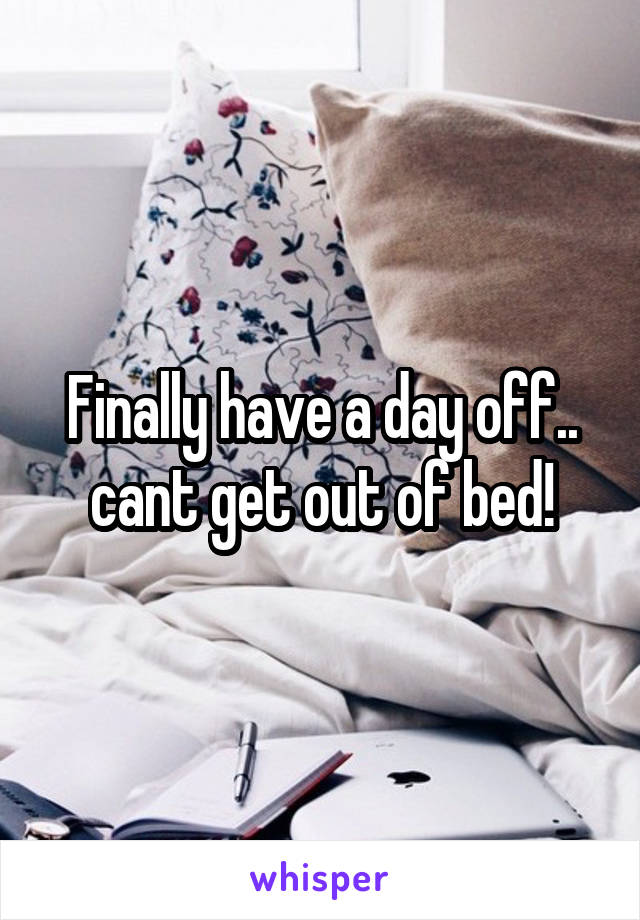 Finally have a day off.. cant get out of bed!