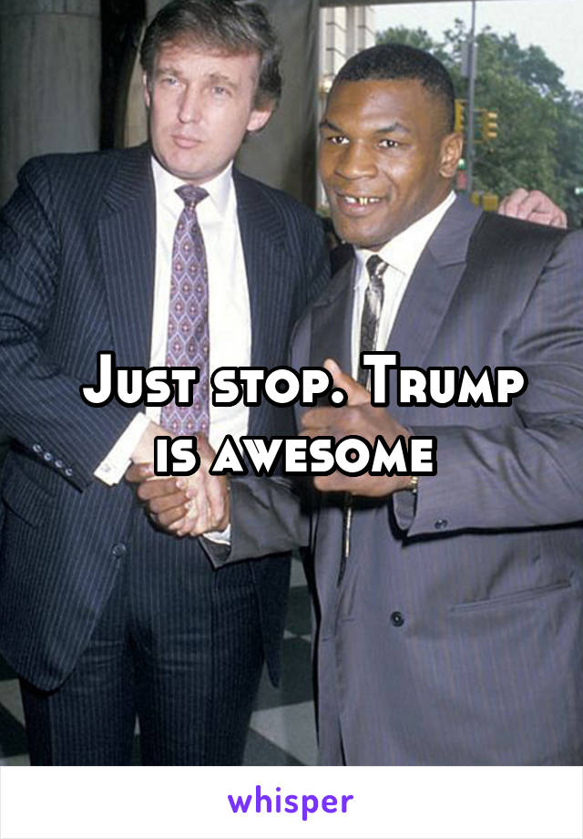 Just stop. Trump is awesome