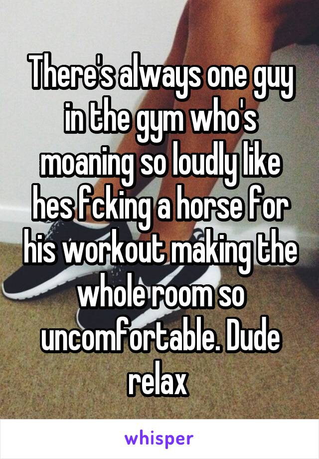 There's always one guy in the gym who's moaning so loudly like hes fcking a horse for his workout making the whole room so uncomfortable. Dude relax 