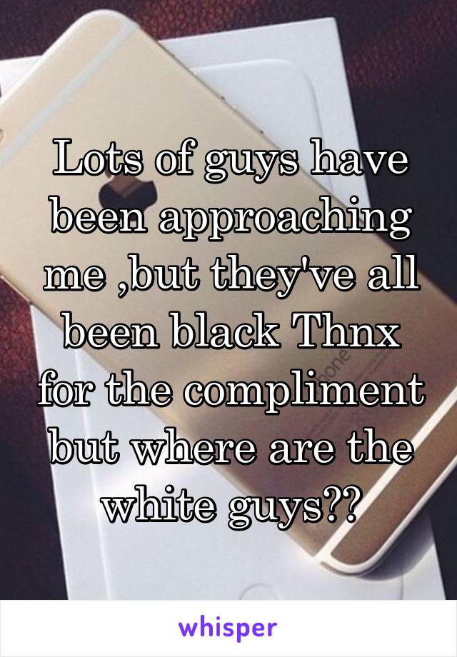 Lots of guys have been approaching me ,but they've all been black Thnx for the compliment but where are the white guys??
