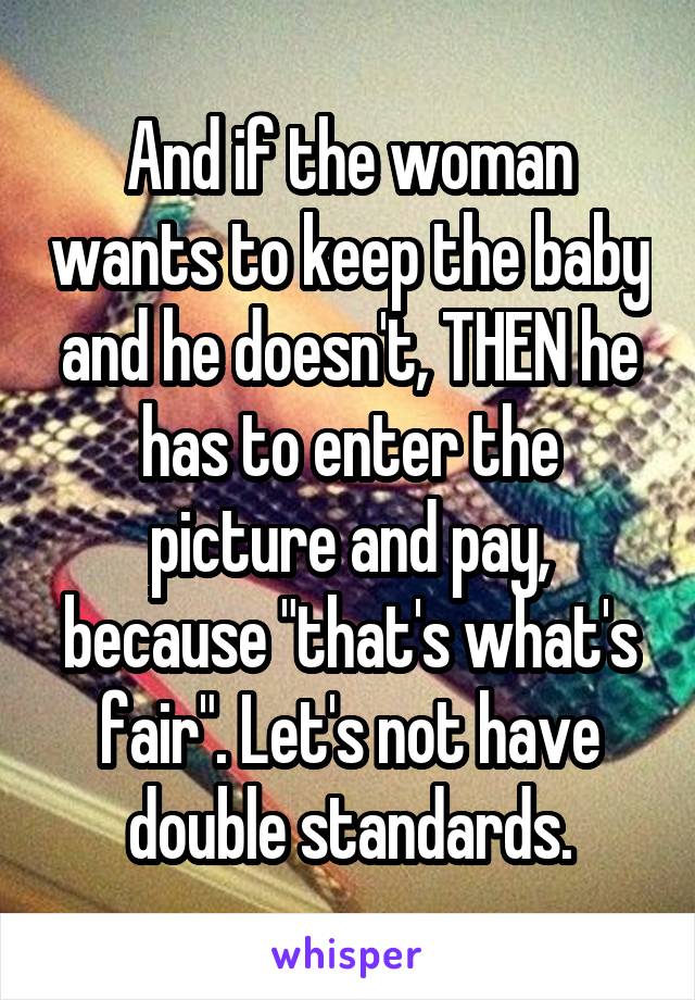 And if the woman wants to keep the baby and he doesn't, THEN he has to enter the picture and pay, because "that's what's fair". Let's not have double standards.