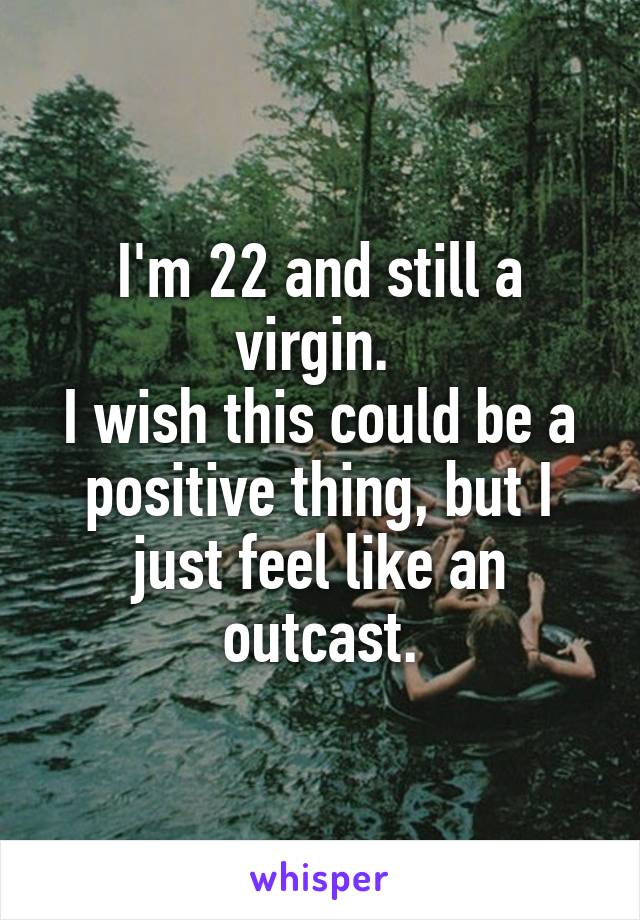 I'm 22 and still a virgin. 
I wish this could be a positive thing, but I just feel like an outcast.