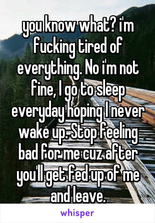 you know what? i'm fucking tired of everything. No i'm not fine, I go to sleep everyday hoping I never wake up. Stop feeling bad for me cuz after you'll get fed up of me and leave.