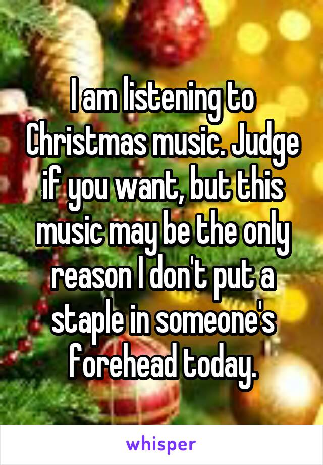 I am listening to Christmas music. Judge if you want, but this music may be the only reason I don't put a staple in someone's forehead today.
