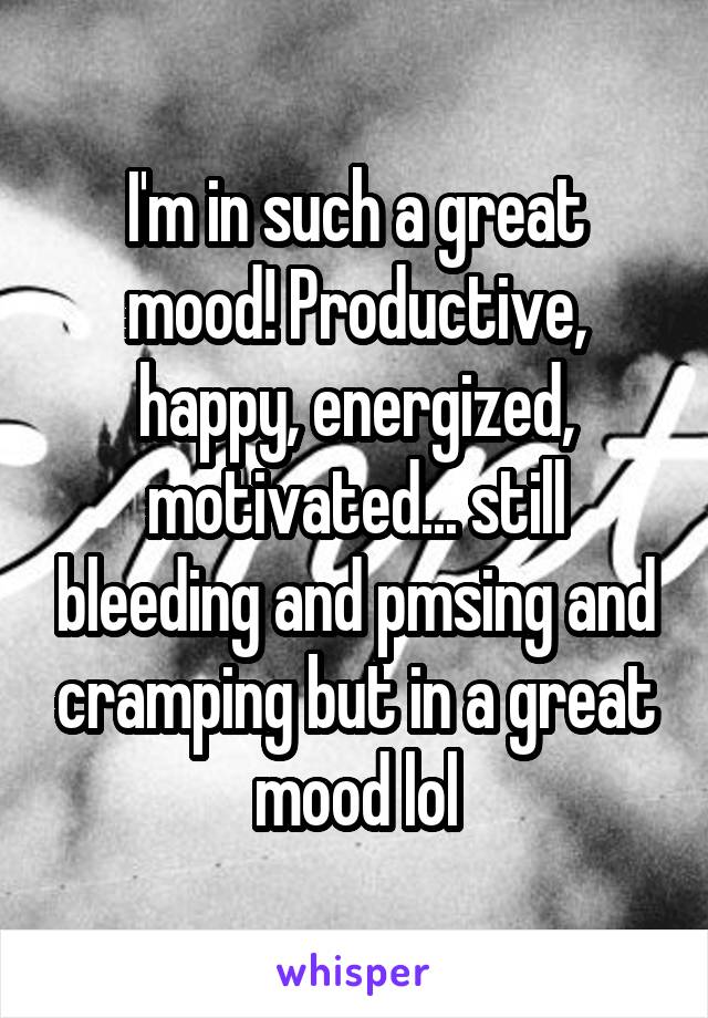 I'm in such a great mood! Productive, happy, energized, motivated... still bleeding and pmsing and cramping but in a great mood lol