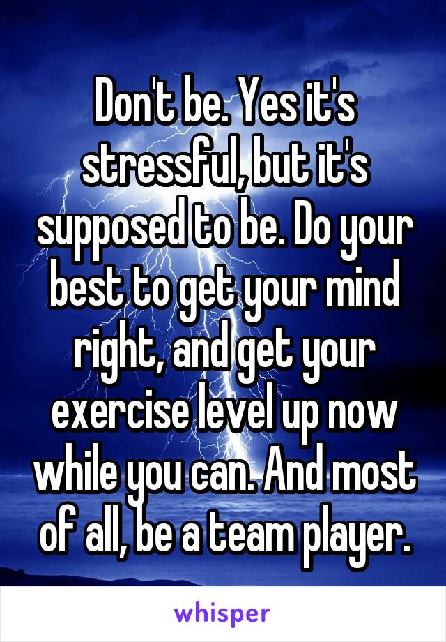 Don't be. Yes it's stressful, but it's supposed to be. Do your best to get your mind right, and get your exercise level up now while you can. And most of all, be a team player.