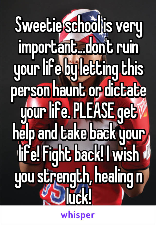 Sweetie school is very important...don't ruin your life by letting this person haunt or dictate your life. PLEASE get help and take back your life! Fight back! I wish you strength, healing n luck!