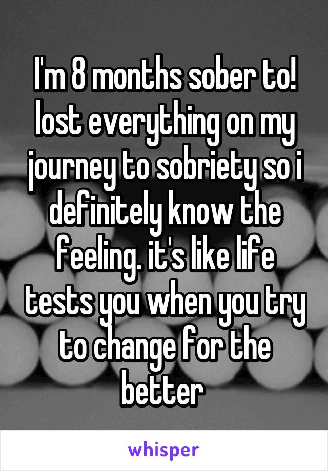 I'm 8 months sober to! lost everything on my journey to sobriety so i definitely know the feeling. it's like life tests you when you try to change for the better 