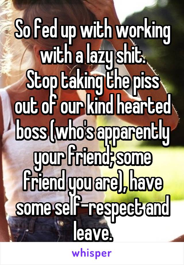 So fed up with working with a lazy shit.
Stop taking the piss out of our kind hearted boss (who's apparently your friend; some friend you are), have some self-respect and leave.