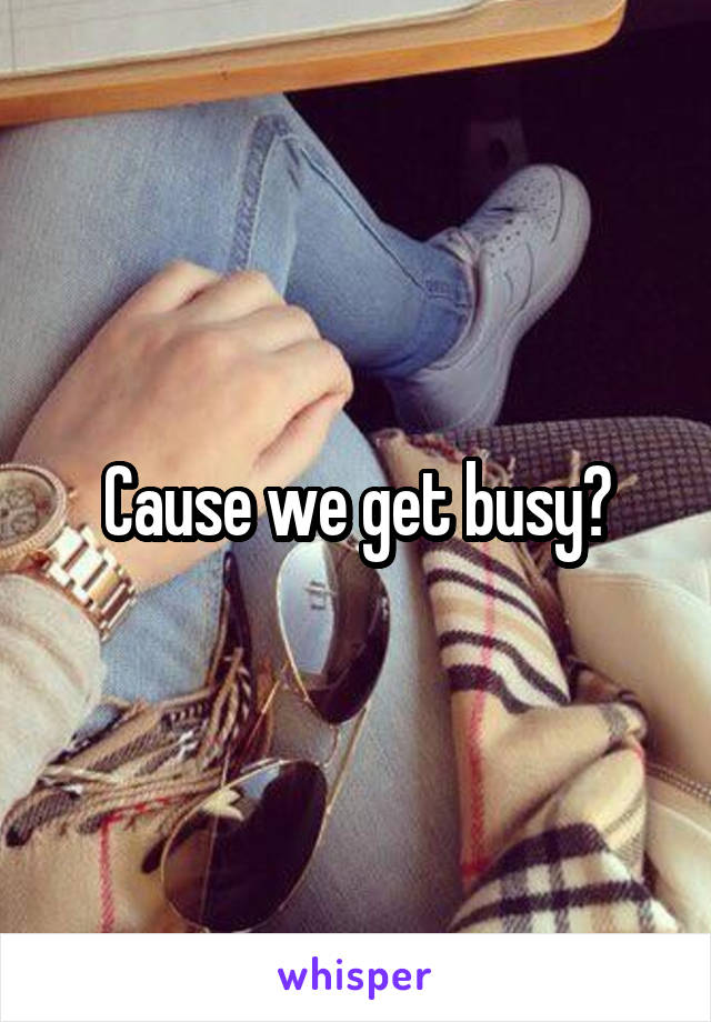 Cause we get busy?