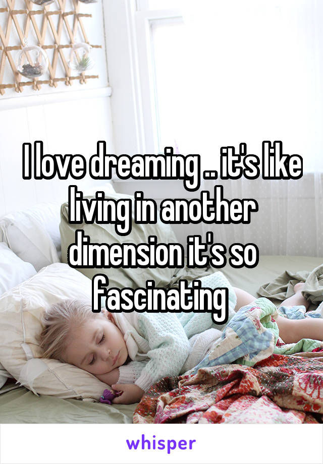 I love dreaming .. it's like living in another dimension it's so fascinating 