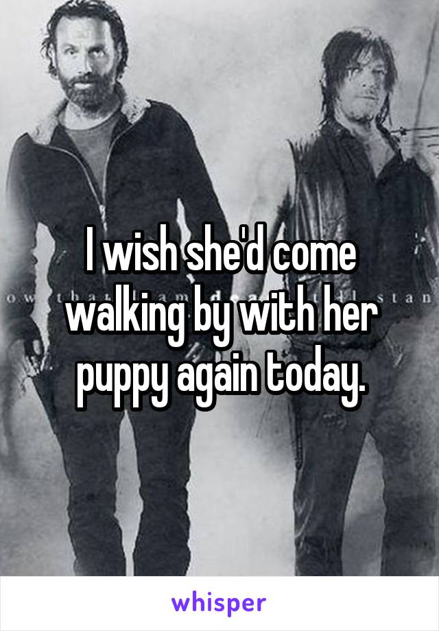 I wish she'd come walking by with her puppy again today.