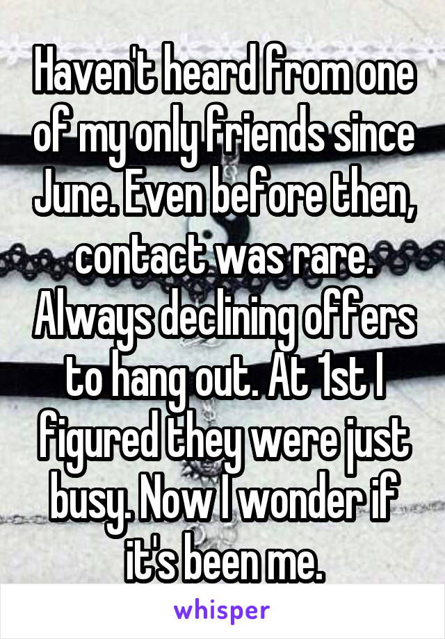 Haven't heard from one of my only friends since June. Even before then, contact was rare. Always declining offers to hang out. At 1st I figured they were just busy. Now I wonder if it's been me.
