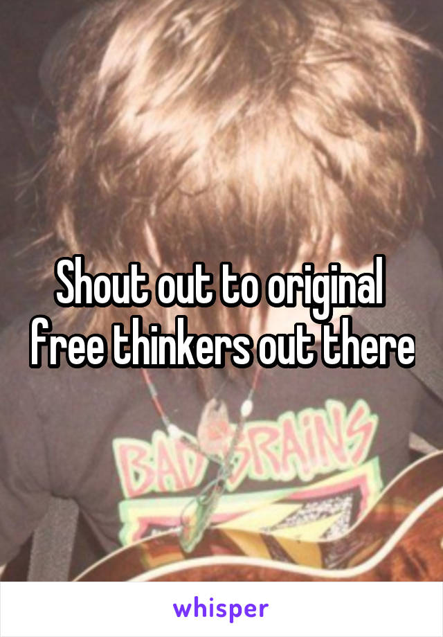 Shout out to original  free thinkers out there