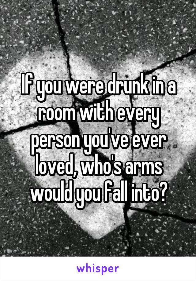 If you were drunk in a room with every person you've ever loved, who's arms would you fall into?