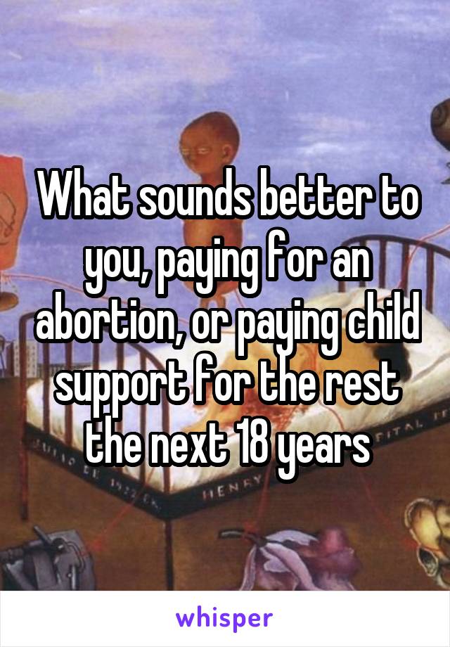 What sounds better to you, paying for an abortion, or paying child support for the rest the next 18 years