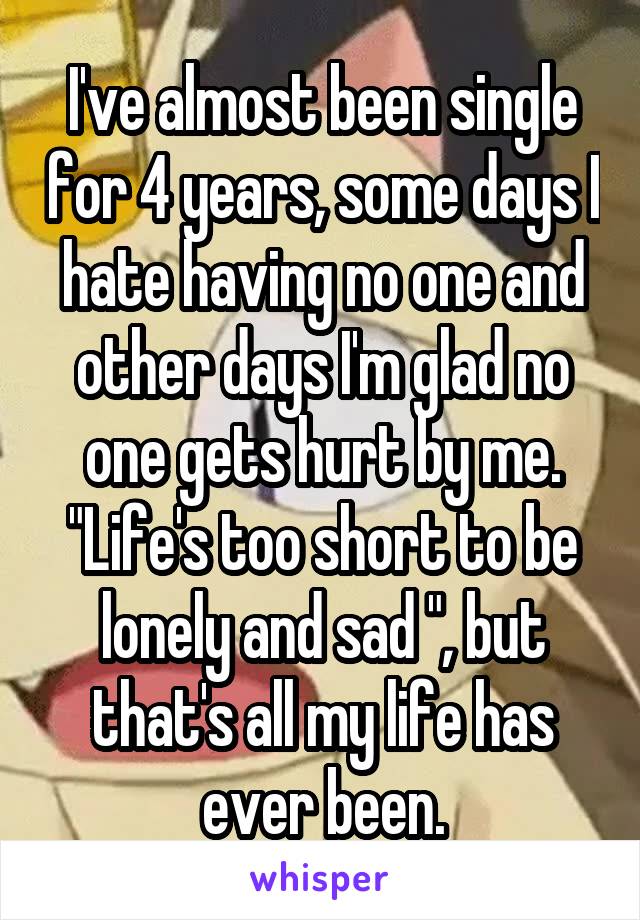 I've almost been single for 4 years, some days I hate having no one and other days I'm glad no one gets hurt by me. "Life's too short to be lonely and sad ", but that's all my life has ever been.