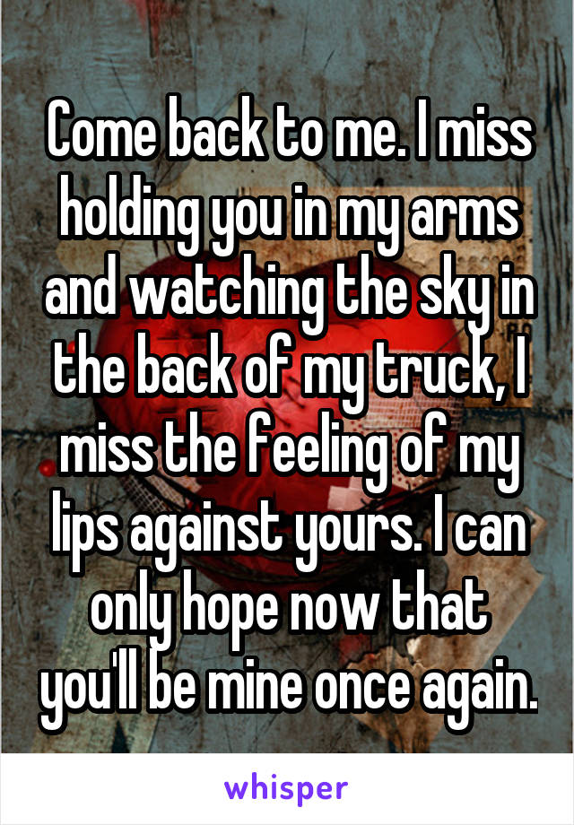 Come back to me. I miss holding you in my arms and watching the sky in the back of my truck, I miss the feeling of my lips against yours. I can only hope now that you'll be mine once again.