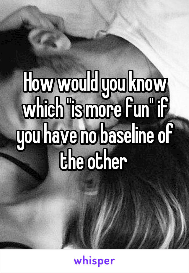 How would you know which "is more fun" if you have no baseline of the other 
