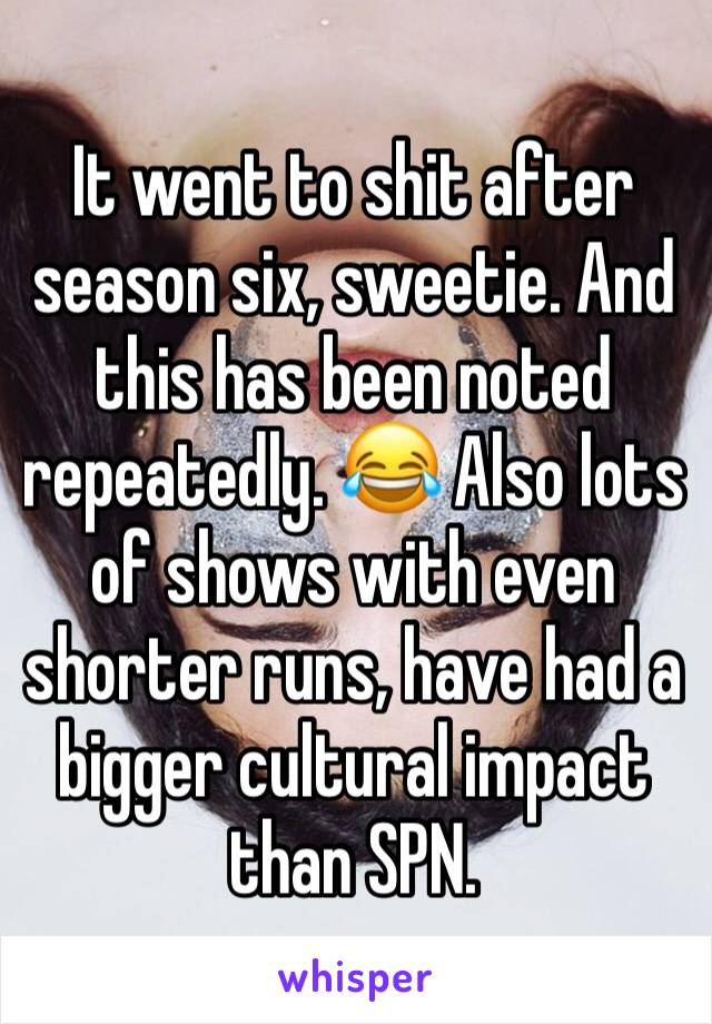 It went to shit after season six, sweetie. And this has been noted repeatedly. 😂 Also lots of shows with even shorter runs, have had a bigger cultural impact than SPN.