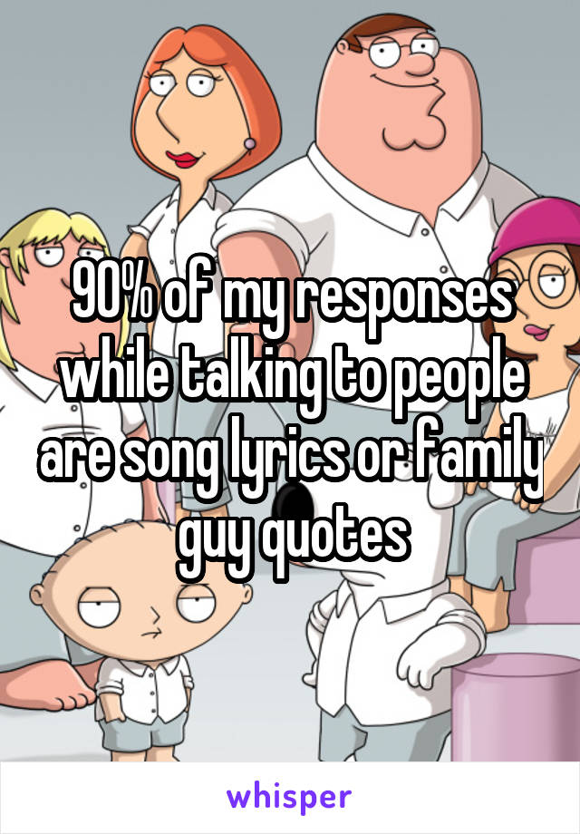 90% of my responses while talking to people are song lyrics or family guy quotes