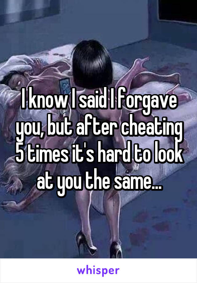 I know I said I forgave you, but after cheating 5 times it's hard to look at you the same...