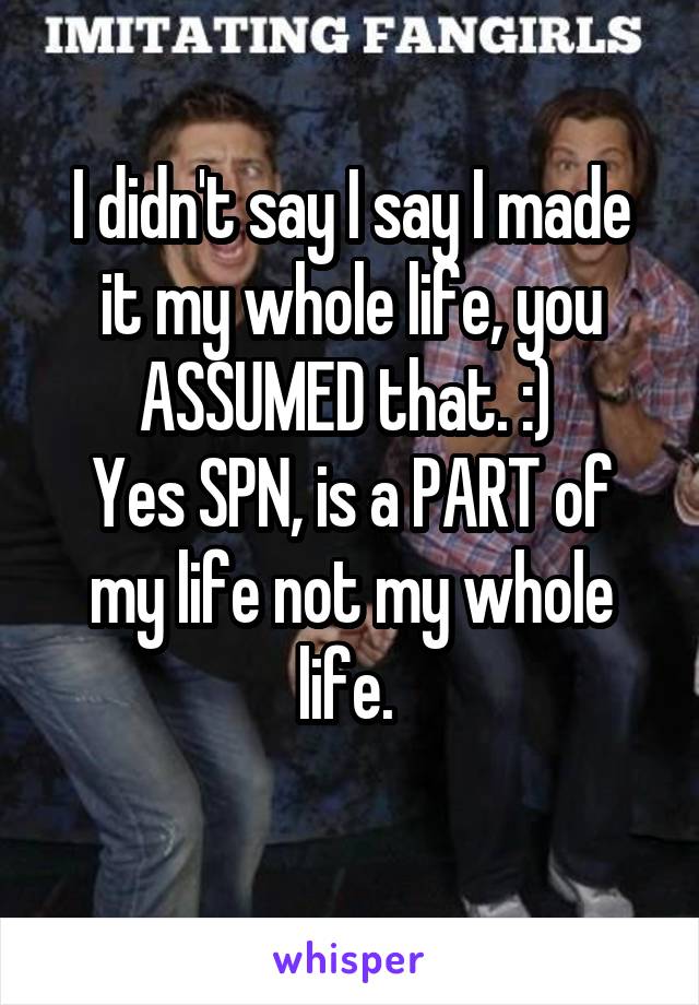 I didn't say I say I made it my whole life, you ASSUMED that. :) 
Yes SPN, is a PART of my life not my whole life. 
