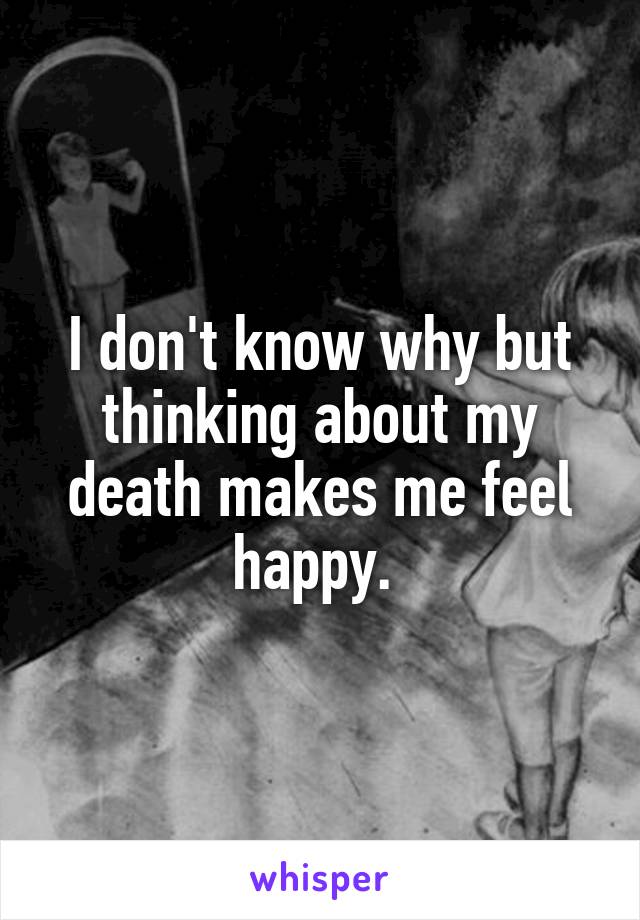 I don't know why but thinking about my death makes me feel happy. 