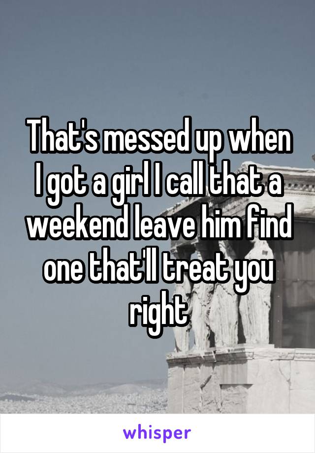 That's messed up when I got a girl I call that a weekend leave him find one that'll treat you right