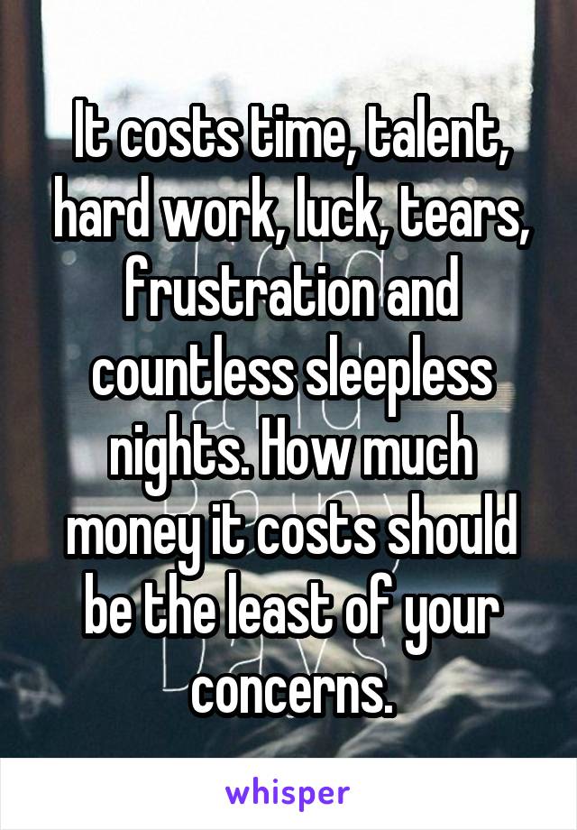 It costs time, talent, hard work, luck, tears, frustration and countless sleepless nights. How much money it costs should be the least of your concerns.