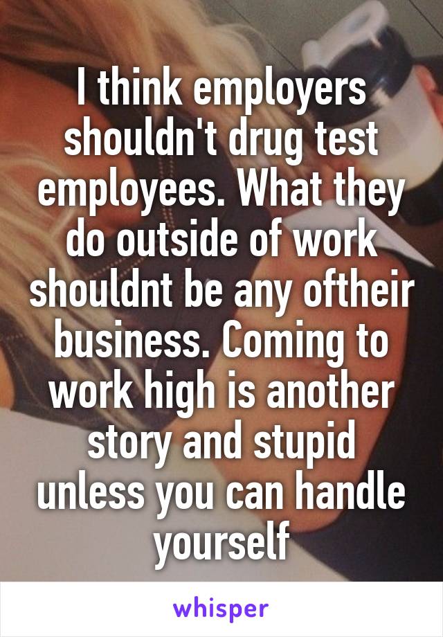 I think employers shouldn't drug test employees. What they do outside of work shouldnt be any oftheir business. Coming to work high is another story and stupid unless you can handle yourself