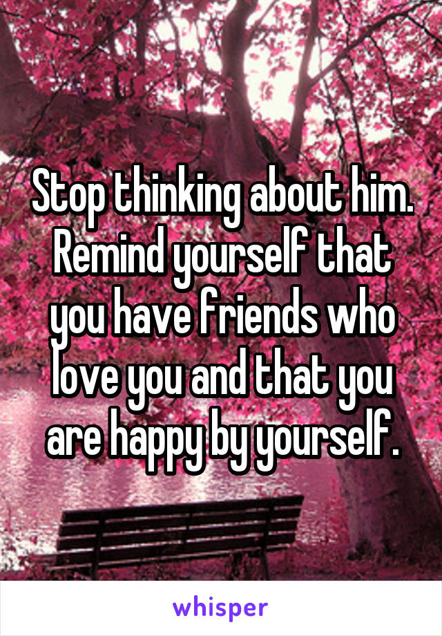 Stop thinking about him. Remind yourself that you have friends who love you and that you are happy by yourself.