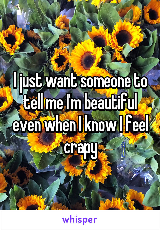 I just want someone to tell me I'm beautiful even when I know I feel crapy