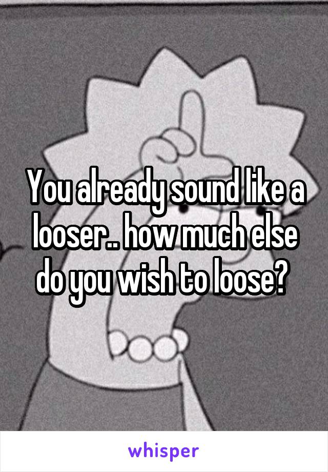 You already sound like a looser.. how much else do you wish to loose? 