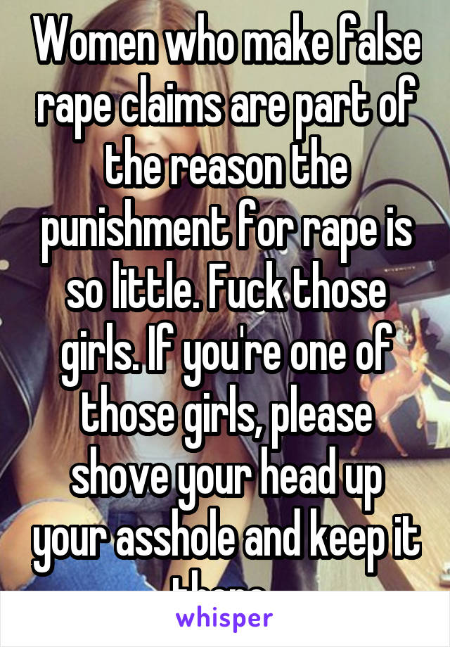 Women who make false rape claims are part of the reason the punishment for rape is so little. Fuck those girls. If you're one of those girls, please shove your head up your asshole and keep it there. 